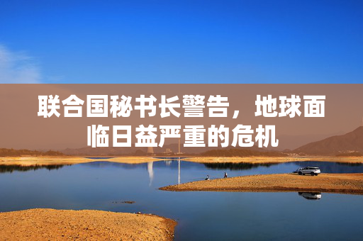 联合国秘书长警告，地球面临日益严重的危机