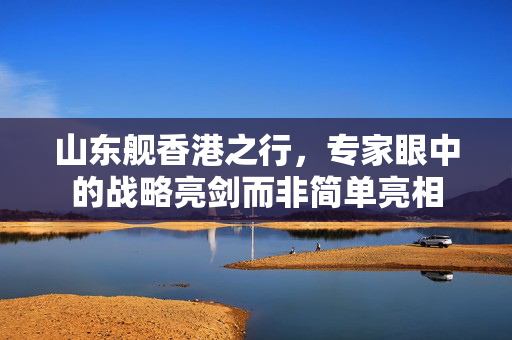 山东舰香港之行，专家眼中的战略亮剑而非简单亮相