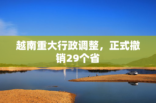 越南重大行政调整，正式撤销29个省