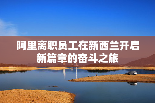 阿里离职员工在新西兰开启新篇章的奋斗之旅