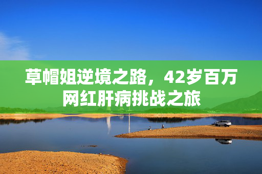 草帽姐逆境之路，42岁百万网红肝病挑战之旅