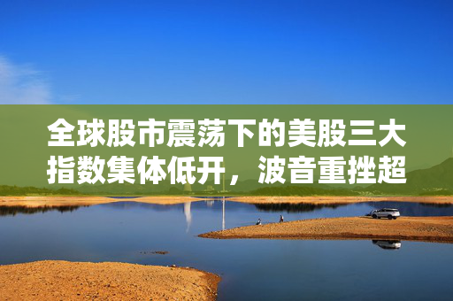 全球股市震荡下的美股三大指数集体低开，波音重挫超5%引领市场下行