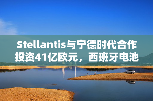 Stellantis与宁德时代合作投资41亿欧元，西班牙电池工厂建设正式启动