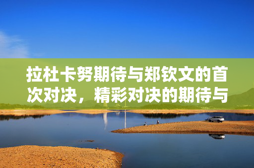 拉杜卡努期待与郑钦文的首次对决，精彩对决的期待与展望