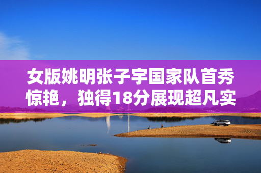 女版姚明张子宇国家队首秀惊艳，独得18分展现超凡实力