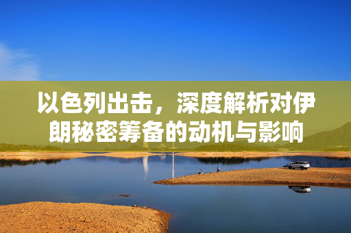 以色列出击，深度解析对伊朗秘密筹备的动机与影响