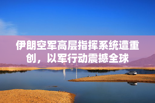伊朗空军高层指挥系统遭重创，以军行动震撼全球