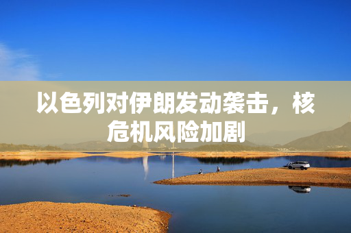 以色列对伊朗发动袭击，核危机风险加剧