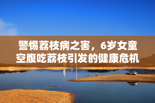 警惕荔枝病之害，6岁女童空腹吃荔枝引发的健康危机