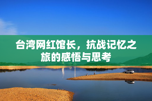 台湾网红馆长，抗战记忆之旅的感悟与思考