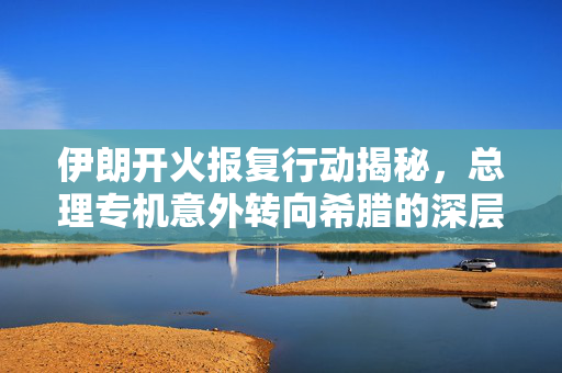 伊朗开火报复行动揭秘，总理专机意外转向希腊的深层次原因