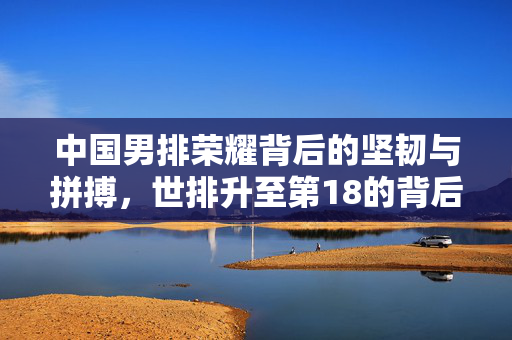 中国男排荣耀背后的坚韧与拼搏，世排升至第18的背后故事