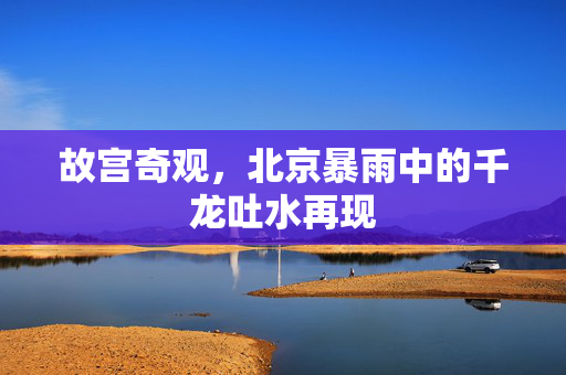 故宫奇观，北京暴雨中的千龙吐水再现
