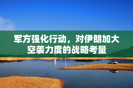 军方强化行动，对伊朗加大空袭力度的战略考量