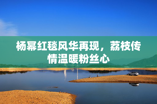 杨幂红毯风华再现，荔枝传情温暖粉丝心