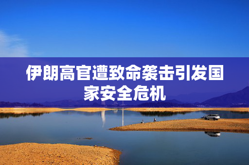 伊朗高官遭致命袭击引发国家安全危机