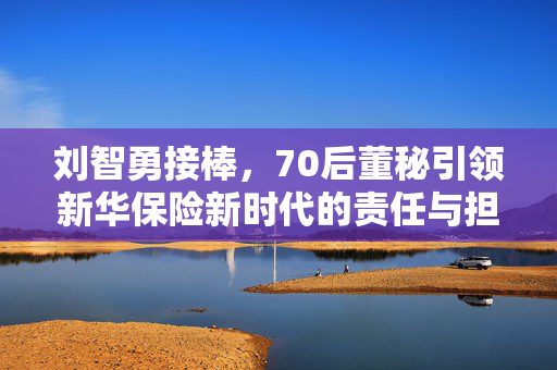刘智勇接棒，70后董秘引领新华保险新时代的责任与担当