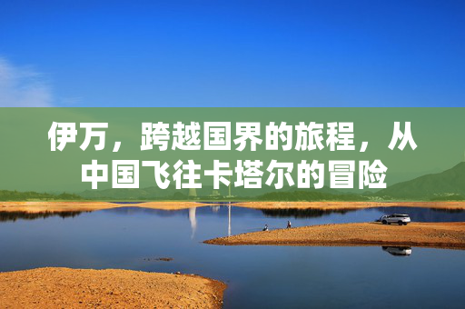 伊万，跨越国界的旅程，从中国飞往卡塔尔的冒险