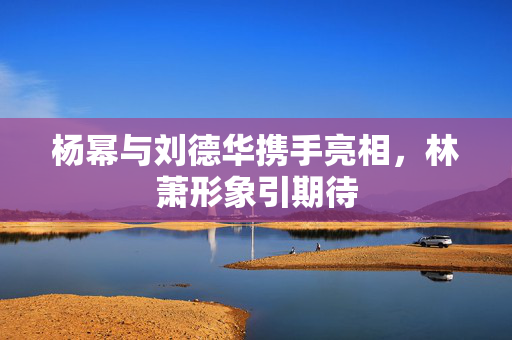 杨幂与刘德华携手亮相，林萧形象引期待