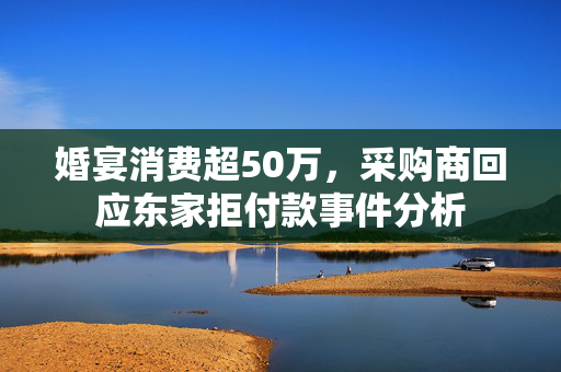 婚宴消费超50万，采购商回应东家拒付款事件分析