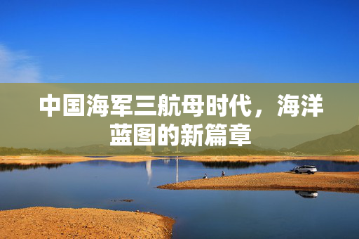 中国海军三航母时代，海洋蓝图的新篇章