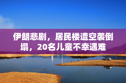 伊朗悲剧，居民楼遭空袭倒塌，20名儿童不幸遇难