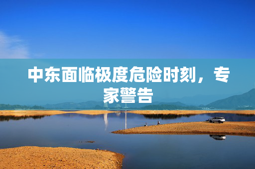 中东面临极度危险时刻，专家警告