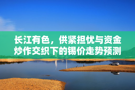 长江有色，供紧担忧与资金炒作交织下的锡价走势预测分析