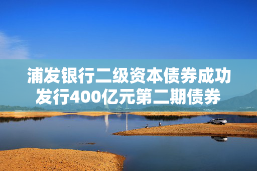 浦发银行二级资本债券成功发行400亿元第二期债券