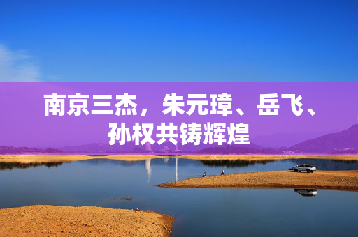 南京三杰，朱元璋、岳飞、孙权共铸辉煌