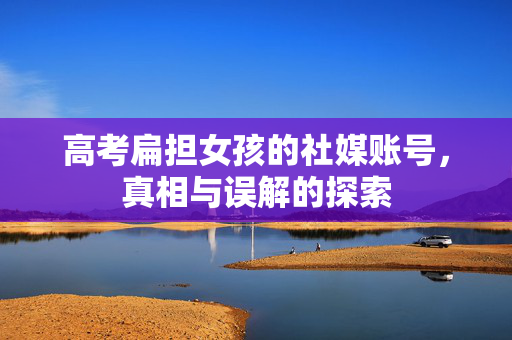 高考扁担女孩的社媒账号，真相与误解的探索