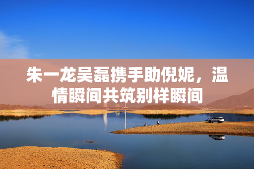 朱一龙吴磊携手助倪妮，温情瞬间共筑别样瞬间