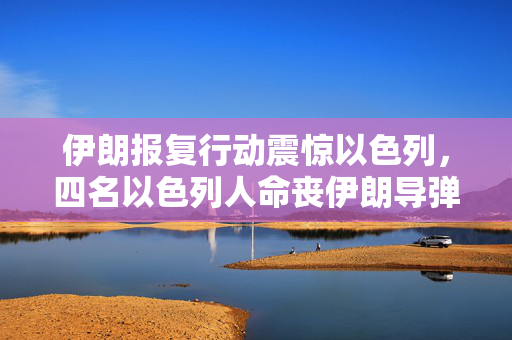 伊朗报复行动震惊以色列，四名以色列人命丧伊朗导弹攻击