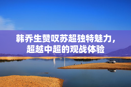 韩乔生赞叹苏超独特魅力，超越中超的观战体验