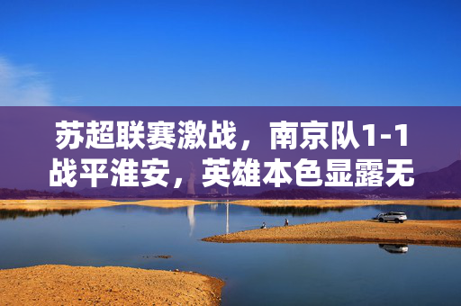 苏超联赛激战，南京队1-1战平淮安，英雄本色显露无遗