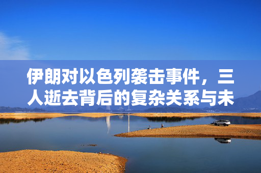 伊朗对以色列袭击事件，三人逝去背后的复杂关系与未来展望