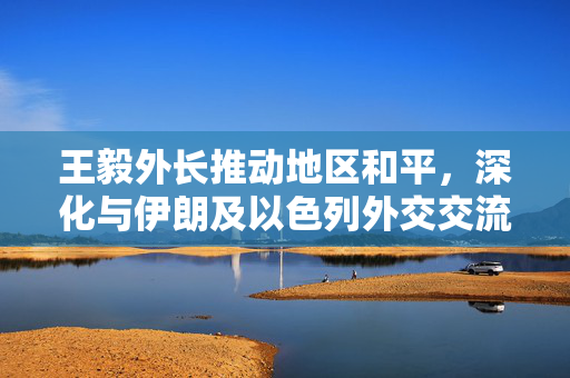 王毅外长推动地区和平，深化与伊朗及以色列外交交流的通话