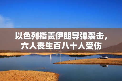 以色列指责伊朗导弹袭击，六人丧生百八十人受伤