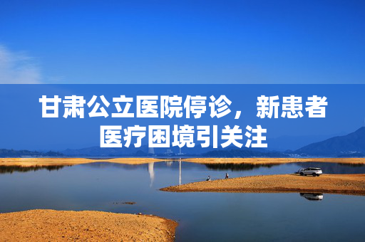 甘肃公立医院停诊，新患者医疗困境引关注