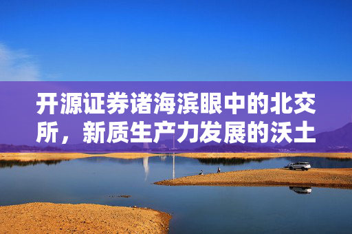 开源证券诸海滨眼中的北交所，新质生产力发展的沃土