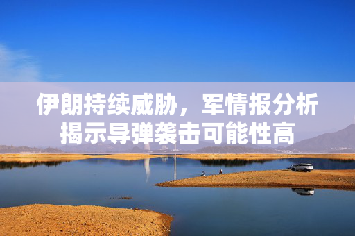 伊朗持续威胁，军情报分析揭示导弹袭击可能性高