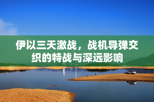 伊以三天激战，战机导弹交织的特战与深远影响