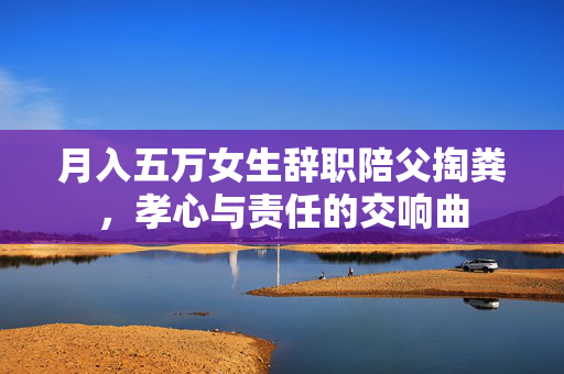 月入五万女生辞职陪父掏粪，孝心与责任的交响曲