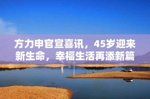 方力申官宣喜讯，45岁迎来新生命，幸福生活再添新篇章