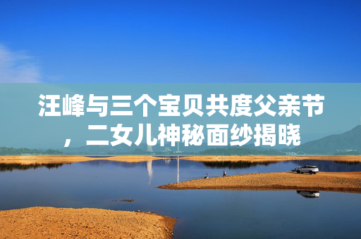 汪峰与三个宝贝共度父亲节，二女儿神秘面纱揭晓