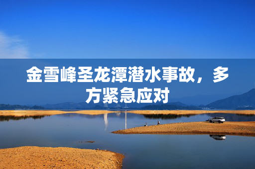 金雪峰圣龙潭潜水事故，多方紧急应对