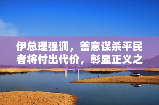 伊总理强调，蓄意谋杀平民者将付出代价，彰显正义之声