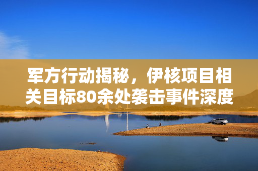 军方行动揭秘，伊核项目相关目标80余处袭击事件深度解析