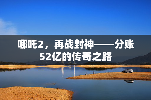 哪吒2，再战封神——分账52亿的传奇之路