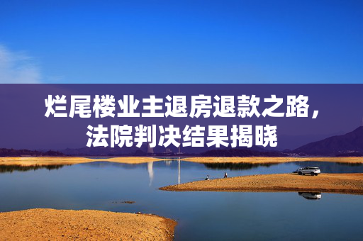 烂尾楼业主退房退款之路，法院判决结果揭晓